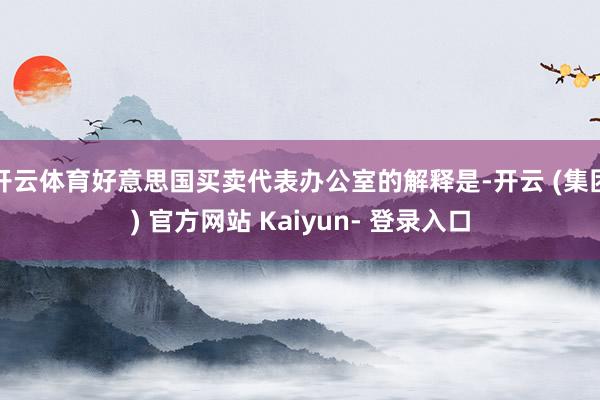 开云体育好意思国买卖代表办公室的解释是-开云 (集团) 官方网站 Kaiyun- 登录入口