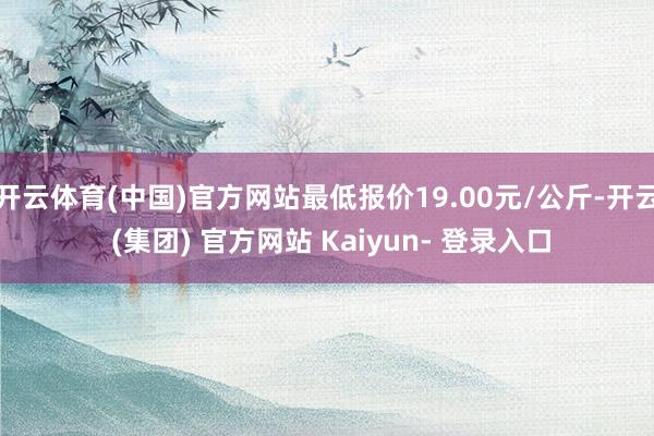 开云体育(中国)官方网站最低报价19.00元/公斤-开云 (集团) 官方网站 Kaiyun- 登录入口
