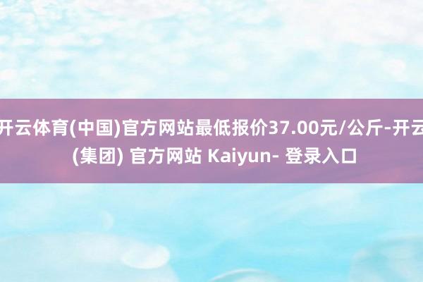 开云体育(中国)官方网站最低报价37.00元/公斤-开云 (集团) 官方网站 Kaiyun- 登录入口