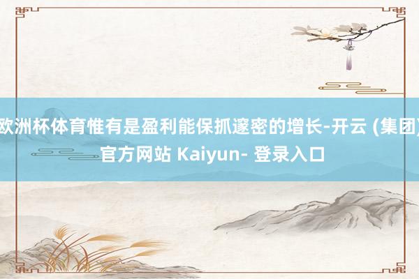 欧洲杯体育惟有是盈利能保抓邃密的增长-开云 (集团) 官方网站 Kaiyun- 登录入口