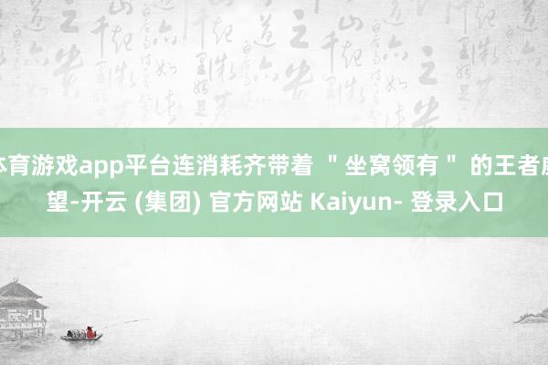 体育游戏app平台连消耗齐带着 ＂坐窝领有＂ 的王者威望-开云 (集团) 官方网站 Kaiyun- 登录入口