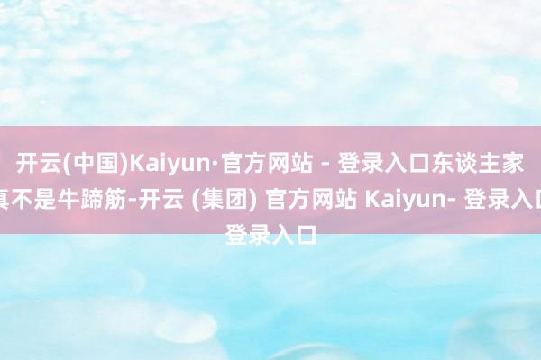 开云(中国)Kaiyun·官方网站 - 登录入口东谈主家真不是牛蹄筋-开云 (集团) 官方网站 Kaiyun- 登录入口