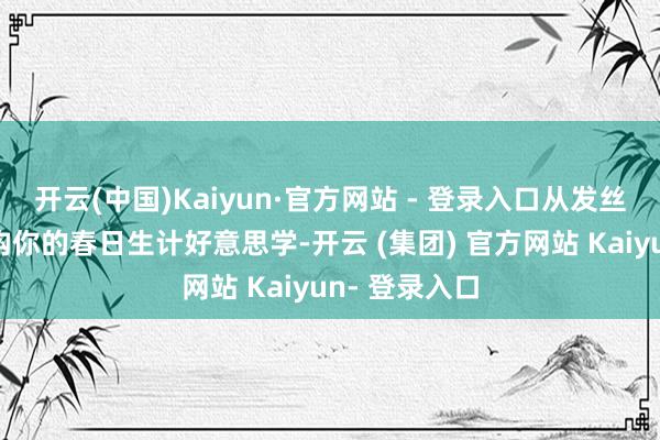开云(中国)Kaiyun·官方网站 - 登录入口从发丝到身心，重构你的春日生计好意思学-开云 (集团) 官方网站 Kaiyun- 登录入口