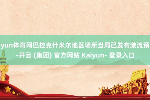 开yun体育网巴控克什米尔地区场所当局已发布激流预警-开云 (集团) 官方网站 Kaiyun- 登录入口