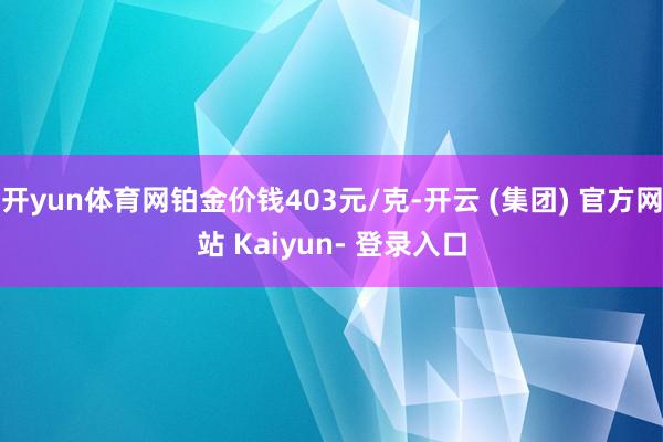 开yun体育网铂金价钱403元/克-开云 (集团) 官方网站 Kaiyun- 登录入口