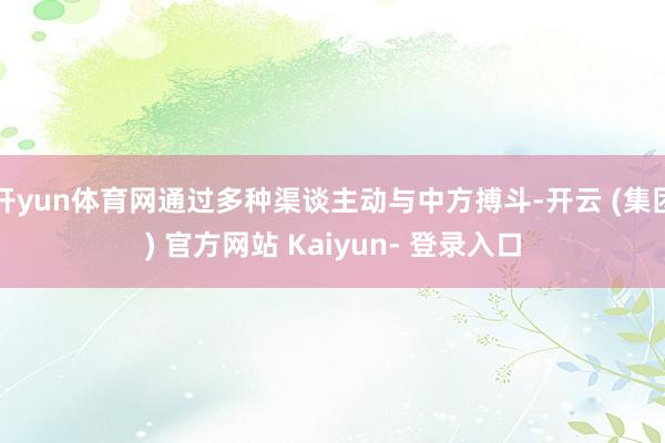 开yun体育网通过多种渠谈主动与中方搏斗-开云 (集团) 官方网站 Kaiyun- 登录入口