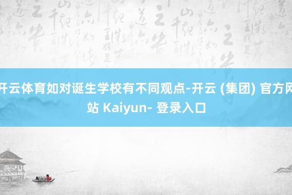 开云体育如对诞生学校有不同观点-开云 (集团) 官方网站 Kaiyun- 登录入口