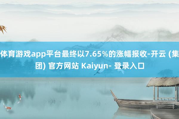 体育游戏app平台最终以7.65%的涨幅报收-开云 (集团) 官方网站 Kaiyun- 登录入口