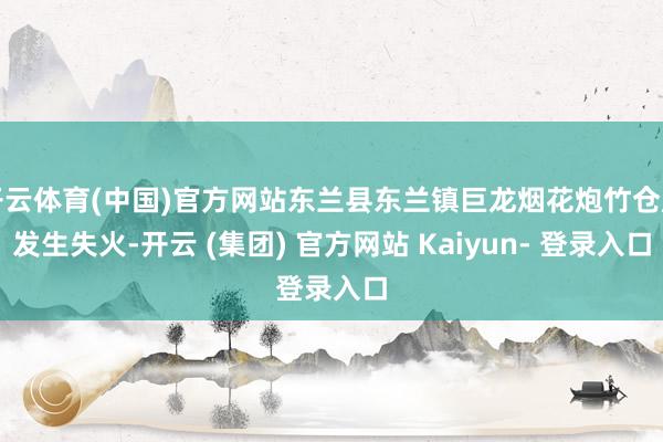 开云体育(中国)官方网站东兰县东兰镇巨龙烟花炮竹仓库发生失火-开云 (集团) 官方网站 Kaiyun- 登录入口