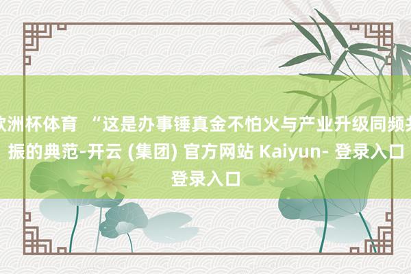 欧洲杯体育  “这是办事锤真金不怕火与产业升级同频共振的典范-开云 (集团) 官方网站 Kaiyun- 登录入口