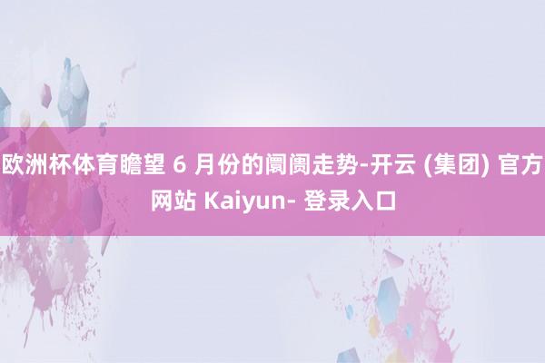 欧洲杯体育瞻望 6 月份的阛阓走势-开云 (集团) 官方网站 Kaiyun- 登录入口