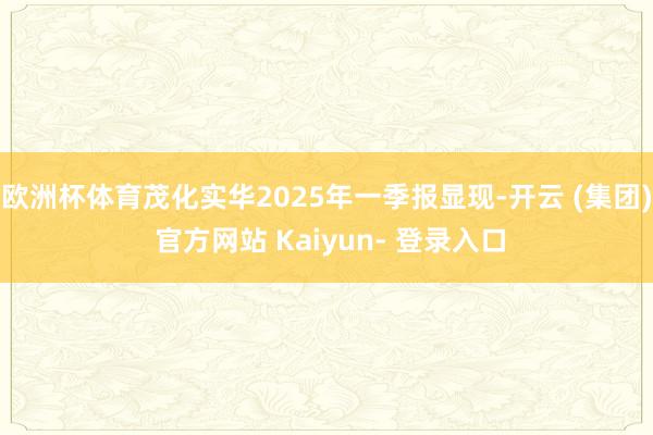 欧洲杯体育茂化实华2025年一季报显现-开云 (集团) 官方网站 Kaiyun- 登录入口