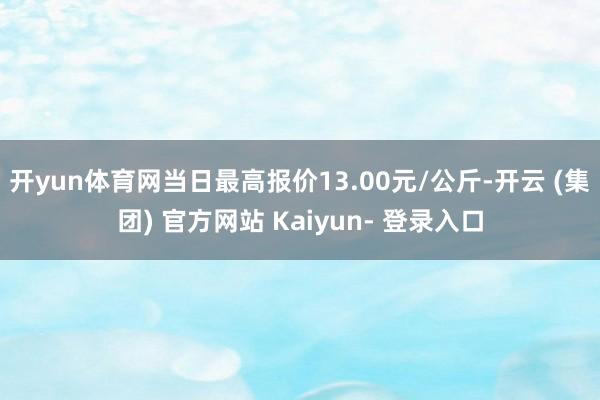 开yun体育网当日最高报价13.00元/公斤-开云 (集团) 官方网站 Kaiyun- 登录入口