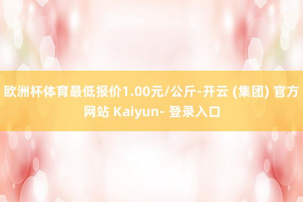 欧洲杯体育最低报价1.00元/公斤-开云 (集团) 官方网站 Kaiyun- 登录入口