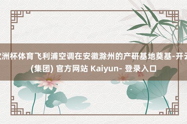 欧洲杯体育飞利浦空调在安徽滁州的产研基地奠基-开云 (集团) 官方网站 Kaiyun- 登录入口