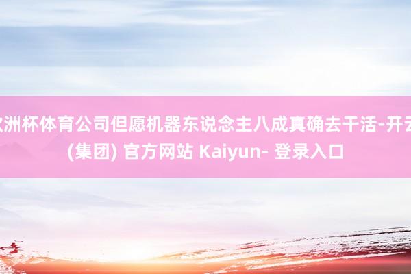 欧洲杯体育公司但愿机器东说念主八成真确去干活-开云 (集团) 官方网站 Kaiyun- 登录入口