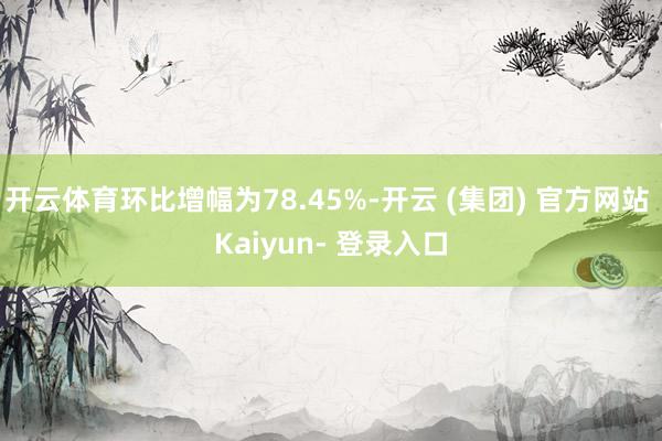 开云体育环比增幅为78.45%-开云 (集团) 官方网站 Kaiyun- 登录入口