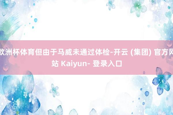 欧洲杯体育但由于马威未通过体检-开云 (集团) 官方网站 Kaiyun- 登录入口