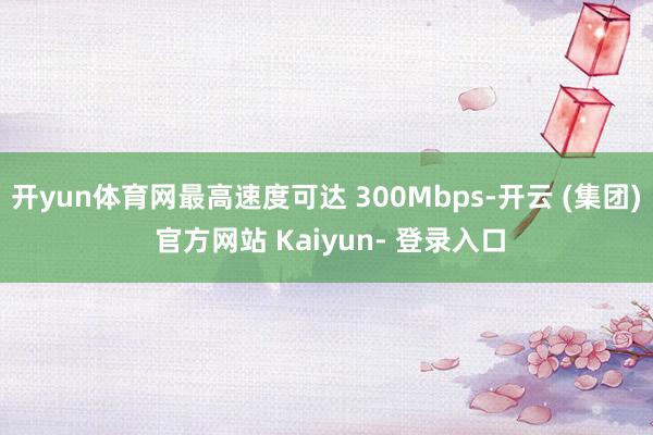 开yun体育网最高速度可达 300Mbps-开云 (集团) 官方网站 Kaiyun- 登录入口