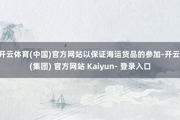 开云体育(中国)官方网站以保证海运货品的参加-开云 (集团) 官方网站 Kaiyun- 登录入口