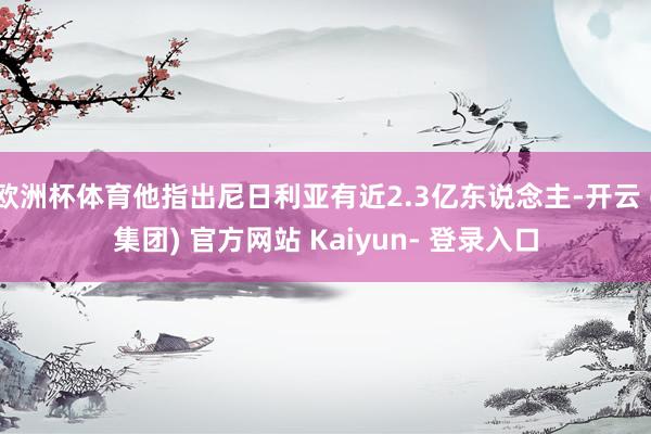欧洲杯体育他指出尼日利亚有近2.3亿东说念主-开云 (集团) 官方网站 Kaiyun- 登录入口