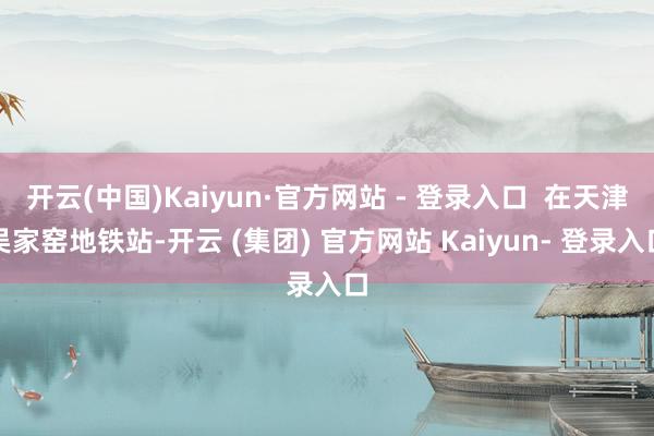 开云(中国)Kaiyun·官方网站 - 登录入口  在天津吴家窑地铁站-开云 (集团) 官方网站 Kaiyun- 登录入口