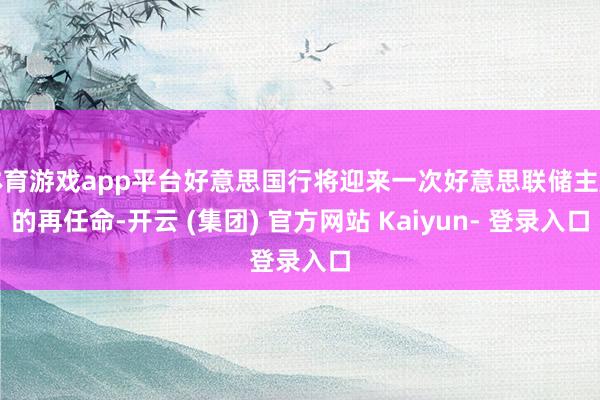 体育游戏app平台好意思国行将迎来一次好意思联储主席的再任命-开云 (集团) 官方网站 Kaiyun- 登录入口