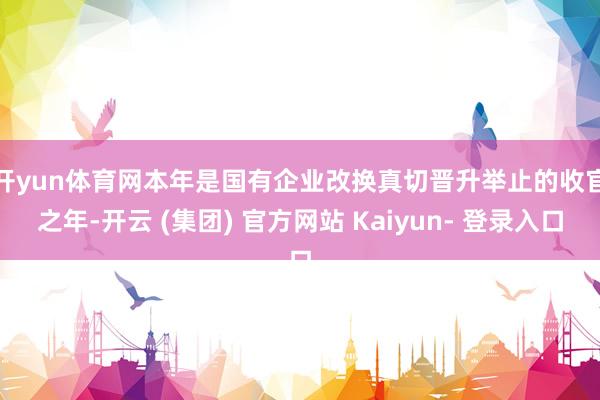 开yun体育网　　本年是国有企业改换真切晋升举止的收官之年-开云 (集团) 官方网站 Kaiyun- 登录入口
