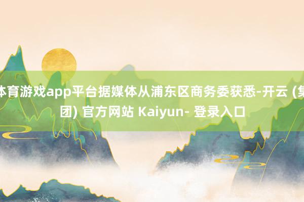 体育游戏app平台据媒体从浦东区商务委获悉-开云 (集团) 官方网站 Kaiyun- 登录入口