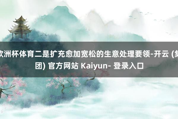 欧洲杯体育二是扩充愈加宽松的生意处理要领-开云 (集团) 官方网站 Kaiyun- 登录入口