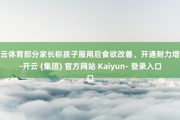 开云体育部分家长称孩子服用后食欲改善、开通耐力增强-开云 (集团) 官方网站 Kaiyun- 登录入口