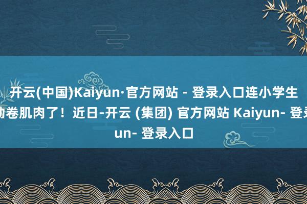 开云(中国)Kaiyun·官方网站 - 登录入口连小学生齐启动卷肌肉了！近日-开云 (集团) 官方网站 Kaiyun- 登录入口