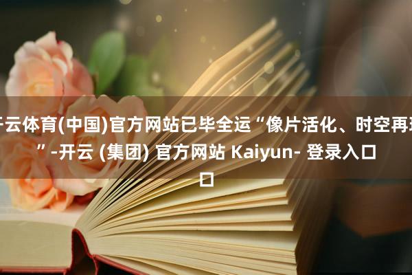 开云体育(中国)官方网站已毕全运“像片活化、时空再现”-开云 (集团) 官方网站 Kaiyun- 登录入口