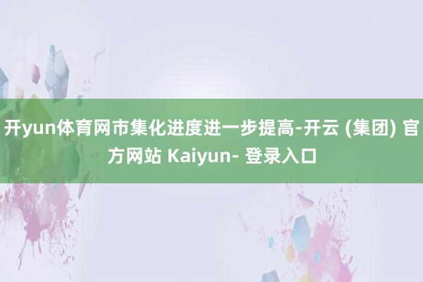 开yun体育网市集化进度进一步提高-开云 (集团) 官方网站 Kaiyun- 登录入口