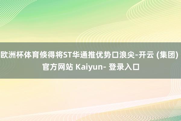 欧洲杯体育倏得将ST华通推优势口浪尖-开云 (集团) 官方网站 Kaiyun- 登录入口