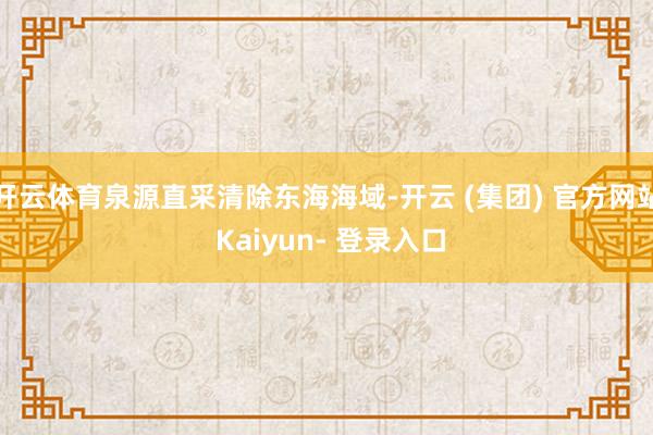 开云体育泉源直采清除东海海域-开云 (集团) 官方网站 Kaiyun- 登录入口