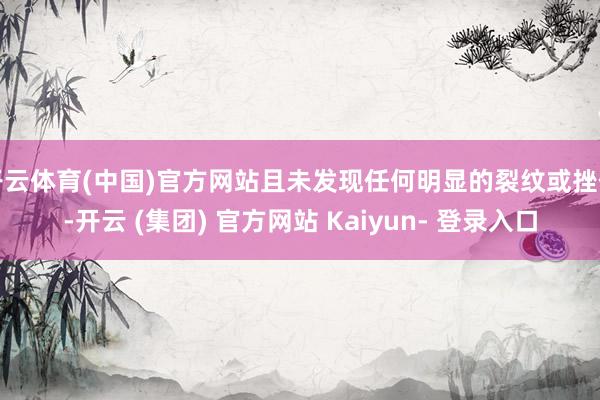 开云体育(中国)官方网站且未发现任何明显的裂纹或挫伤-开云 (集团) 官方网站 Kaiyun- 登录入口