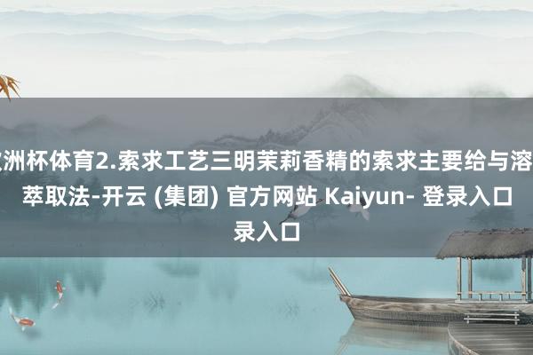 欧洲杯体育2.索求工艺三明茉莉香精的索求主要给与溶剂萃取法-开云 (集团) 官方网站 Kaiyun- 登录入口