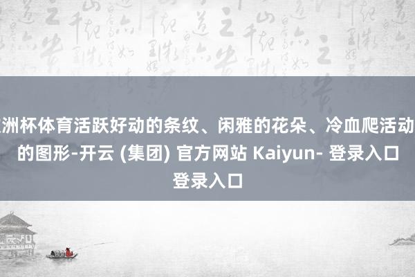 欧洲杯体育活跃好动的条纹、闲雅的花朵、冷血爬活动物的图形-开云 (集团) 官方网站 Kaiyun- 登录入口