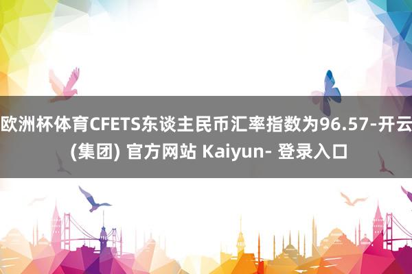 欧洲杯体育CFETS东谈主民币汇率指数为96.57-开云 (集团) 官方网站 Kaiyun- 登录入口