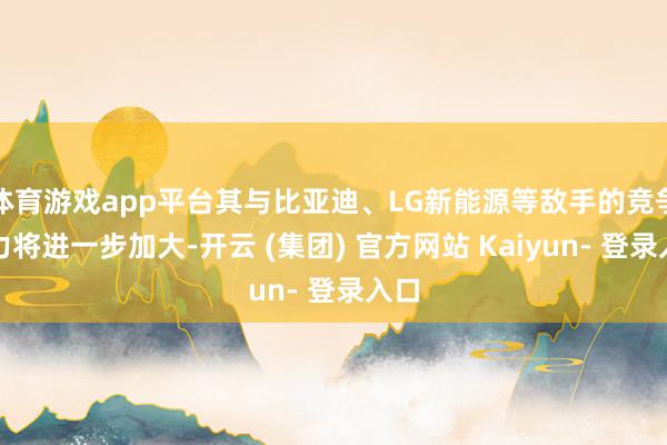 体育游戏app平台其与比亚迪、LG新能源等敌手的竞争压力将进一步加大-开云 (集团) 官方网站 Kaiyun- 登录入口