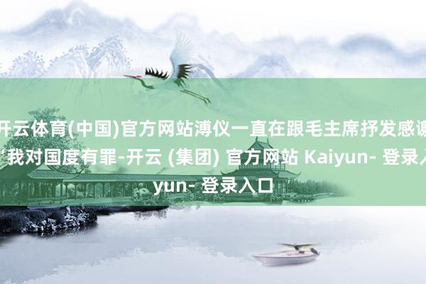 开云体育(中国)官方网站溥仪一直在跟毛主席抒发感谢：“我对国度有罪-开云 (集团) 官方网站 Kaiyun- 登录入口