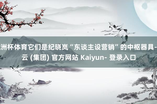 欧洲杯体育它们是纪晓岚“东谈主设营销”的中枢器具-开云 (集团) 官方网站 Kaiyun- 登录入口