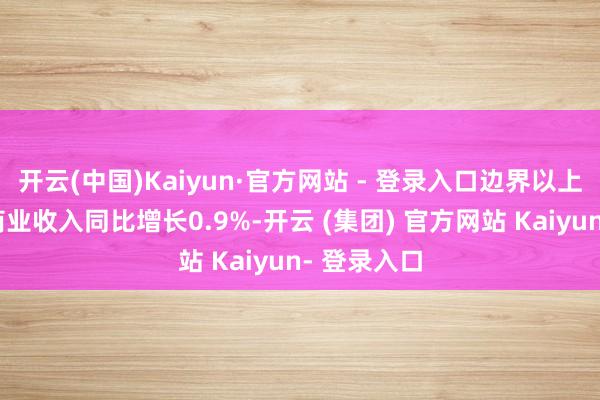 开云(中国)Kaiyun·官方网站 - 登录入口边界以上工业企业商业收入同比增长0.9%-开云 (集团) 官方网站 Kaiyun- 登录入口