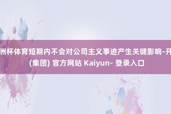 欧洲杯体育短期内不会对公司主义事迹产生关键影响-开云 (集团) 官方网站 Kaiyun- 登录入口