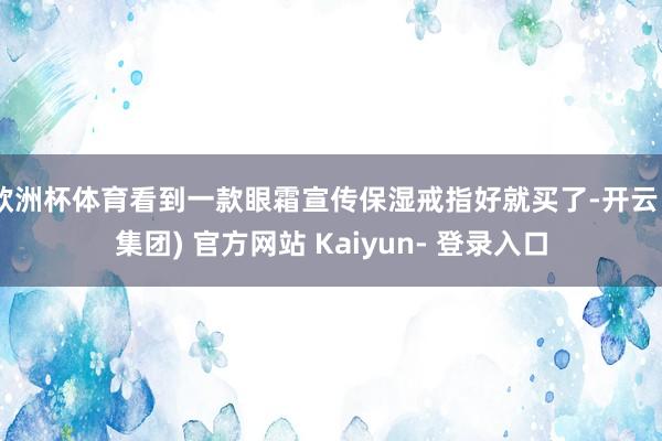 欧洲杯体育看到一款眼霜宣传保湿戒指好就买了-开云 (集团) 官方网站 Kaiyun- 登录入口