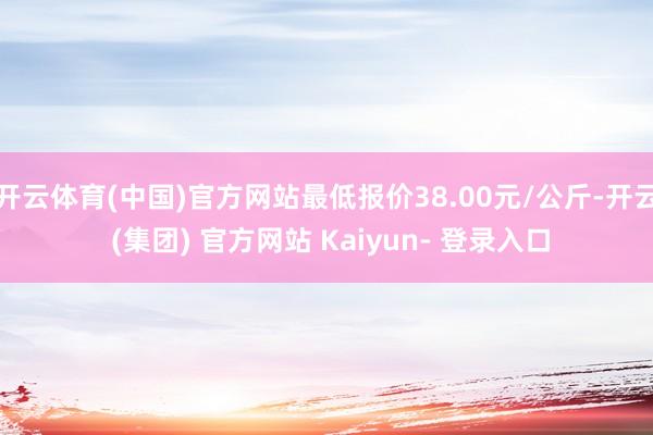 开云体育(中国)官方网站最低报价38.00元/公斤-开云 (集团) 官方网站 Kaiyun- 登录入口