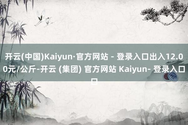 开云(中国)Kaiyun·官方网站 - 登录入口出入12.00元/公斤-开云 (集团) 官方网站 Kaiyun- 登录入口