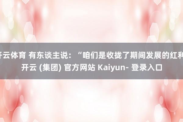 开云体育 有东谈主说：“咱们是收拢了期间发展的红利-开云 (集团) 官方网站 Kaiyun- 登录入口