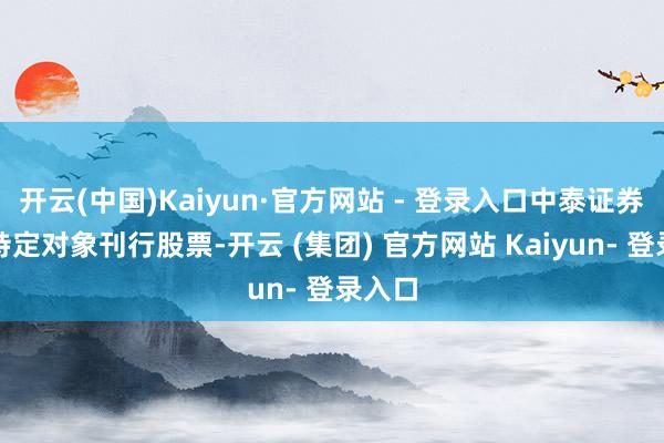 开云(中国)Kaiyun·官方网站 - 登录入口中泰证券可向特定对象刊行股票-开云 (集团) 官方网站 Kaiyun- 登录入口
